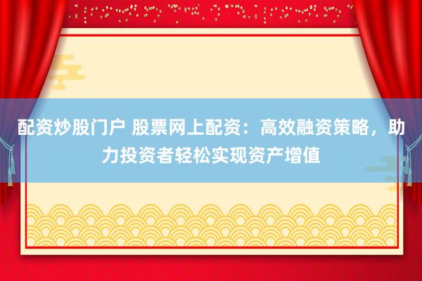 配资炒股门户 股票网上配资：高效融资策略，助力投资者轻松实现资产增值