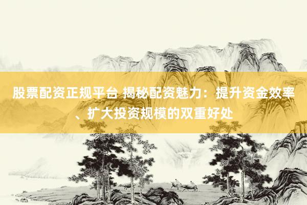 股票配资正规平台 揭秘配资魅力：提升资金效率、扩大投资规模的双重好处