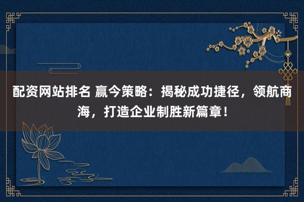 配资网站排名 赢今策略：揭秘成功捷径，领航商海，打造企业制胜新篇章！