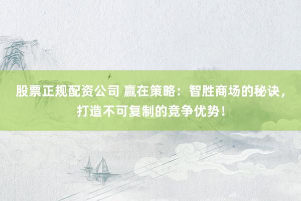 股票正规配资公司 赢在策略：智胜商场的秘诀，打造不可复制的竞争优势！