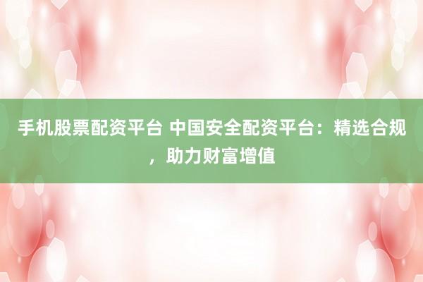 手机股票配资平台 中国安全配资平台：精选合规，助力财富增值