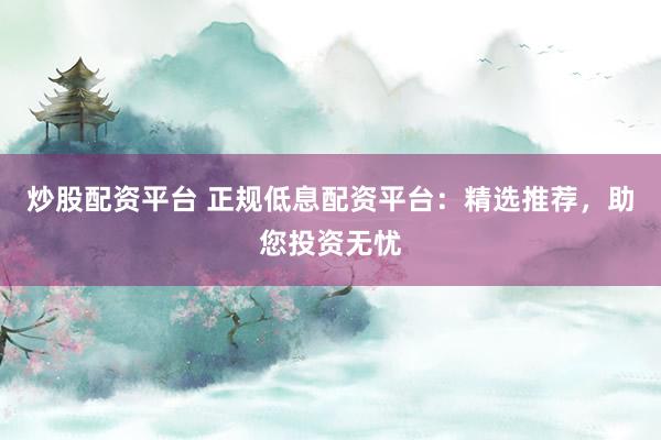 炒股配资平台 正规低息配资平台：精选推荐，助您投资无忧