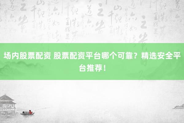 场内股票配资 股票配资平台哪个可靠？精选安全平台推荐！