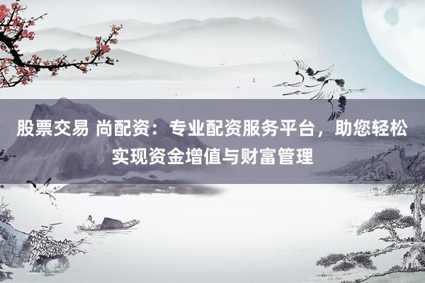 股票交易 尚配资：专业配资服务平台，助您轻松实现资金增值与财富管理