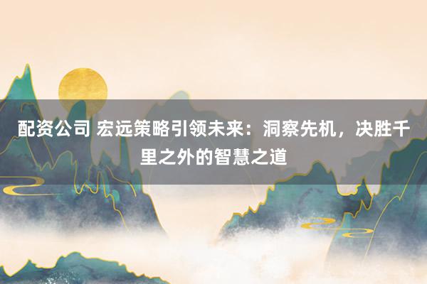 配资公司 宏远策略引领未来：洞察先机，决胜千里之外的智慧之道