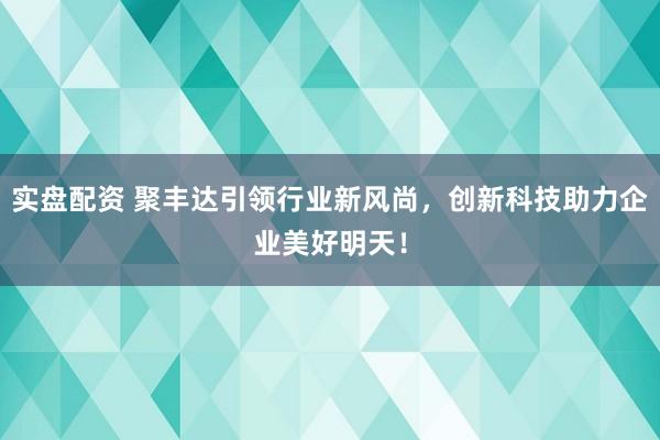 实盘配资 聚丰达引领行业新风尚，创新科技助力企业美好明天！