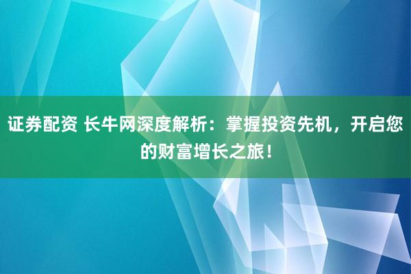证券配资 长牛网深度解析：掌握投资先机，开启您的财富增长之旅！