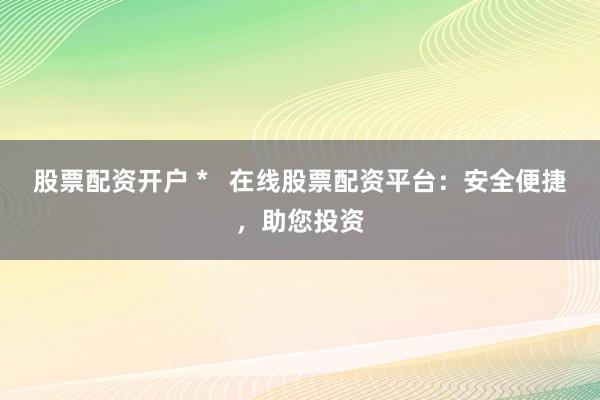 股票配资开户 *   在线股票配资平台：安全便捷，助您投资