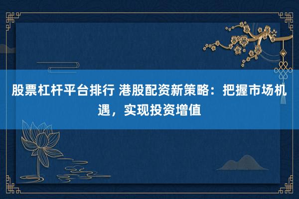 股票杠杆平台排行 港股配资新策略：把握市场机遇，实现投资增值