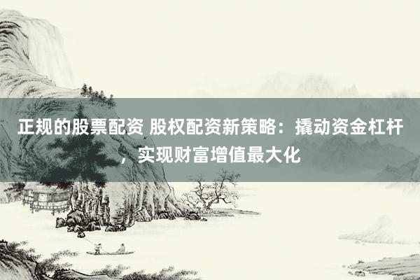 正规的股票配资 股权配资新策略：撬动资金杠杆，实现财富增值最大化