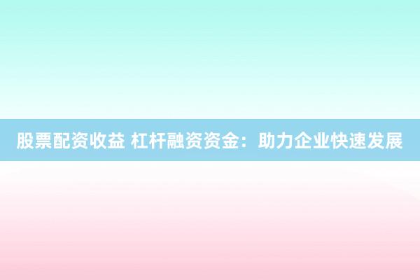股票配资收益 杠杆融资资金：助力企业快速发展