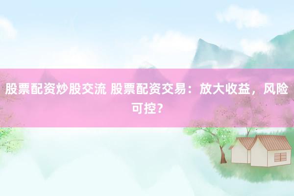 股票配资炒股交流 股票配资交易：放大收益，风险可控？