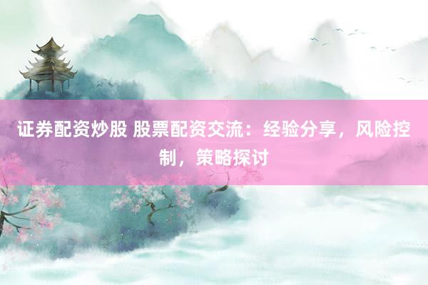 证券配资炒股 股票配资交流：经验分享，风险控制，策略探讨