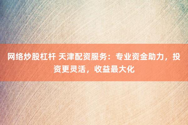 网络炒股杠杆 天津配资服务：专业资金助力，投资更灵活，收益最大化