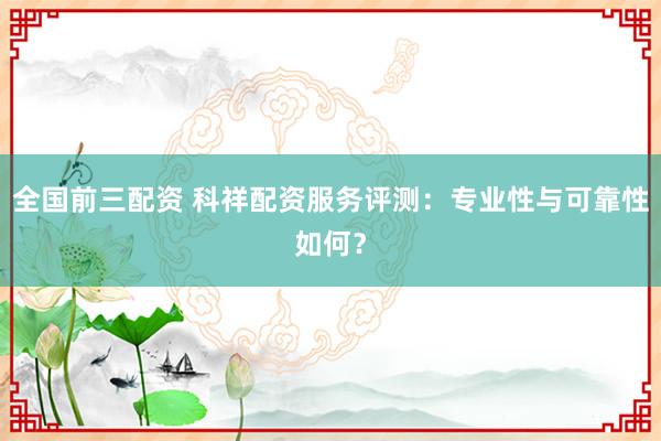 全国前三配资 科祥配资服务评测：专业性与可靠性如何？