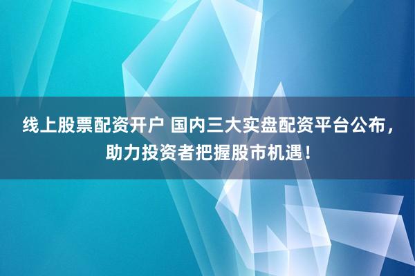 线上股票配资开户 国内三大实盘配资平台公布，助力投资者把握股市机遇！