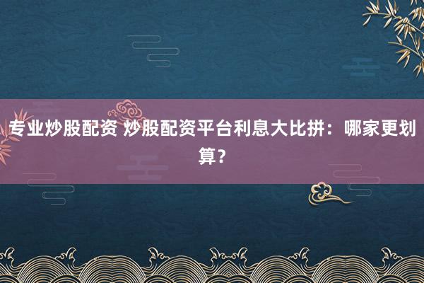 专业炒股配资 炒股配资平台利息大比拼：哪家更划算？