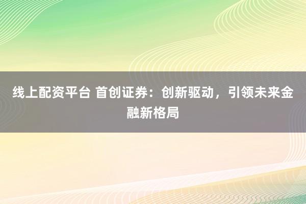 线上配资平台 首创证券：创新驱动，引领未来金融新格局