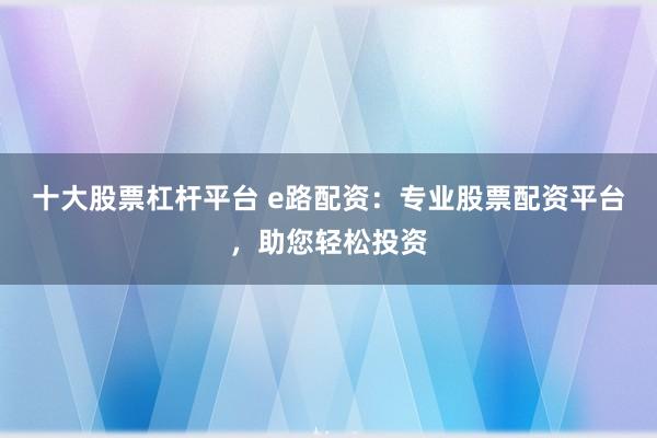 十大股票杠杆平台 e路配资：专业股票配资平台，助您轻松投资