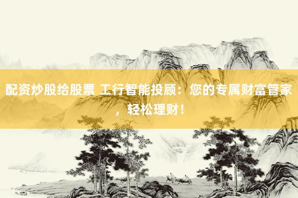 配资炒股给股票 工行智能投顾：您的专属财富管家，轻松理财！