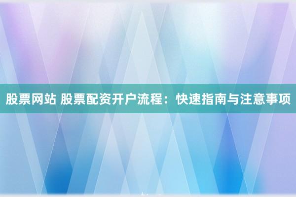 股票网站 股票配资开户流程：快速指南与注意事项