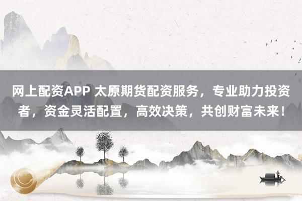 网上配资APP 太原期货配资服务，专业助力投资者，资金灵活配置，高效决策，共创财富未来！