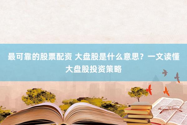最可靠的股票配资 大盘股是什么意思？一文读懂大盘股投资策略