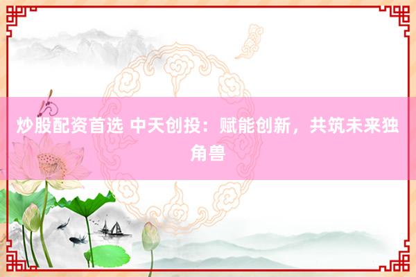 炒股配资首选 中天创投：赋能创新，共筑未来独角兽