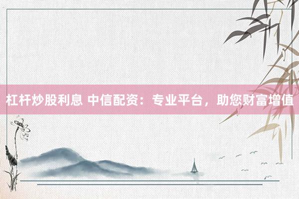 杠杆炒股利息 中信配资：专业平台，助您财富增值