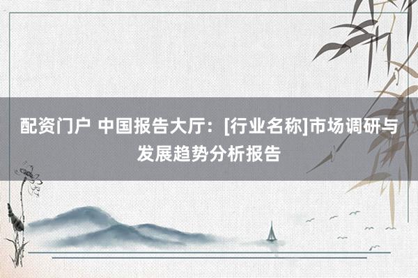 配资门户 中国报告大厅：[行业名称]市场调研与发展趋势分析报告