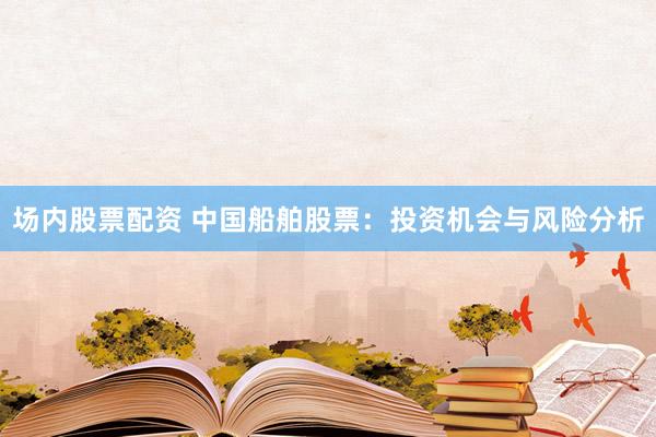 场内股票配资 中国船舶股票：投资机会与风险分析