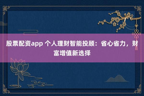 股票配资app 个人理财智能投顾：省心省力，财富增值新选择