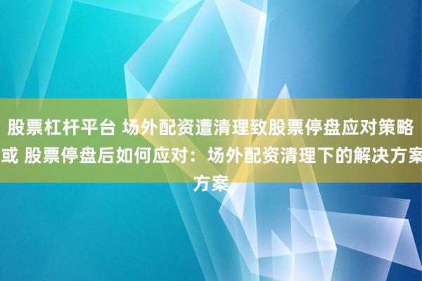 股票杠杆平台 场外配资遭清理致股票停盘应对策略 或 股票停盘后如何应对：场外配资清理下的解决方案