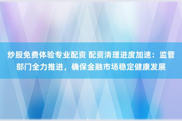 炒股免费体验专业配资 配资清理进度加速：监管部门全力推进，确保金融市场稳定健康发展