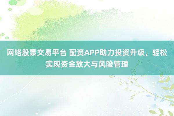 网络股票交易平台 配资APP助力投资升级，轻松实现资金放大与风险管理