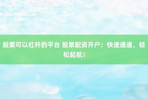 股票可以杠杆的平台 股票配资开户：快速通道，轻松起航！