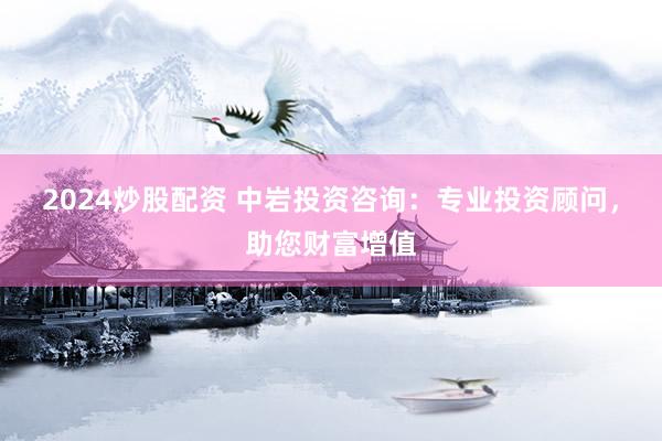 2024炒股配资 中岩投资咨询：专业投资顾问，助您财富增值