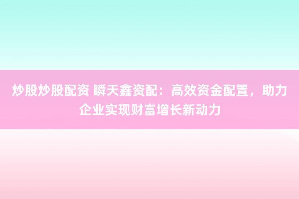炒股炒股配资 瞬天鑫资配：高效资金配置，助力企业实现财富增长新动力