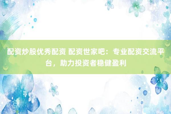 配资炒股优秀配资 配资世家吧：专业配资交流平台，助力投资者稳健盈利