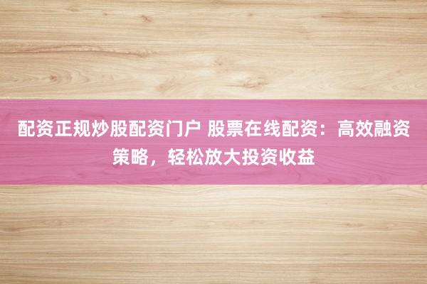 配资正规炒股配资门户 股票在线配资：高效融资策略，轻松放大投资收益