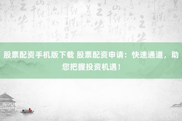 股票配资手机版下载 股票配资申请：快速通道，助您把握投资机遇！