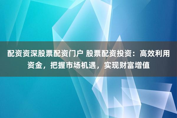 配资资深股票配资门户 股票配资投资：高效利用资金，把握市场机遇，实现财富增值