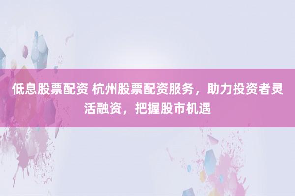 低息股票配资 杭州股票配资服务，助力投资者灵活融资，把握股市机遇