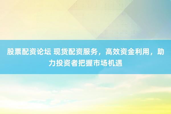 股票配资论坛 现货配资服务，高效资金利用，助力投资者把握市场机遇