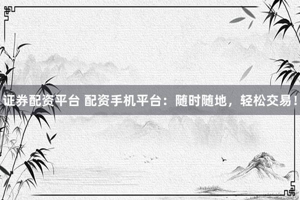 证券配资平台 配资手机平台：随时随地，轻松交易！