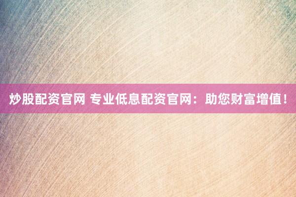炒股配资官网 专业低息配资官网：助您财富增值！
