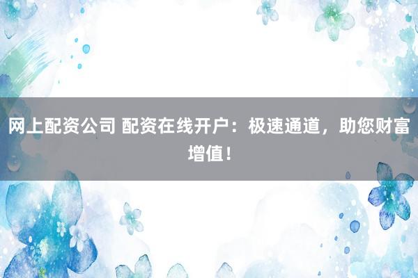 网上配资公司 配资在线开户：极速通道，助您财富增值！