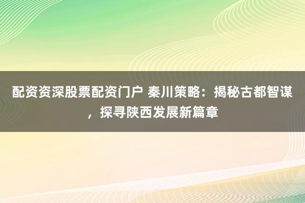 配资资深股票配资门户 秦川策略：揭秘古都智谋，探寻陕西发展新篇章
