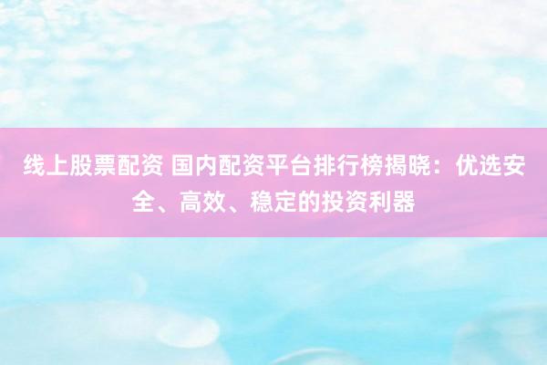 线上股票配资 国内配资平台排行榜揭晓：优选安全、高效、稳定的投资利器