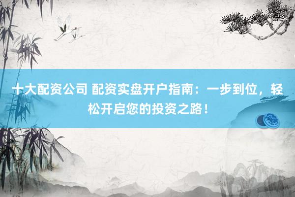 十大配资公司 配资实盘开户指南：一步到位，轻松开启您的投资之路！